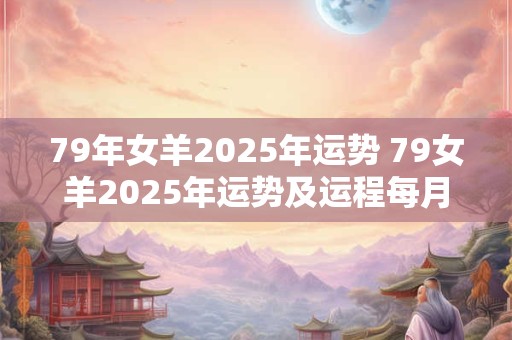 79年女羊2025年运势 79女羊2025年运势及运程每月运程十二生肖