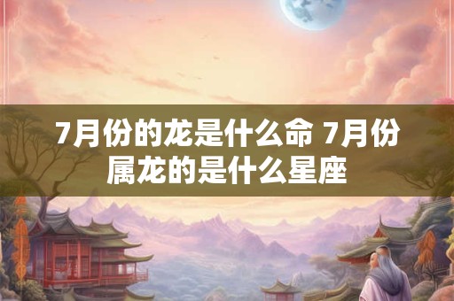 7月份的龙是什么命 7月份属龙的是什么星座