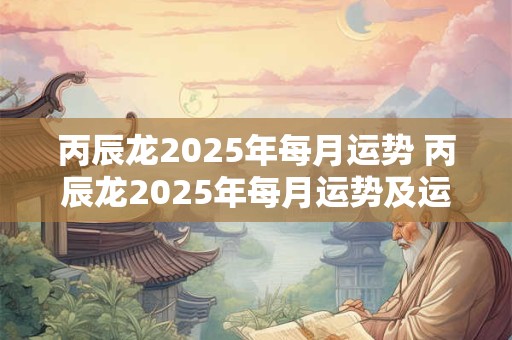 丙辰龙2025年每月运势 丙辰龙2025年每月运势及运程