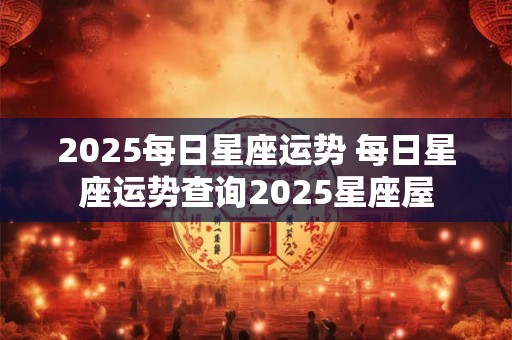 2025每日星座运势 每日星座运势查询2025星座屋