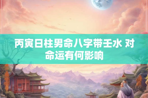 丙寅日柱男命八字带壬水 对命运有何影响