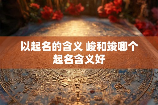 以起名的含义 峻和竣哪个起名含义好