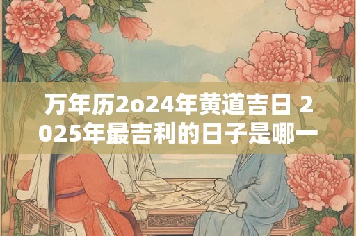 万年历2o24年黄道吉日 2025年最吉利的日子是哪一天