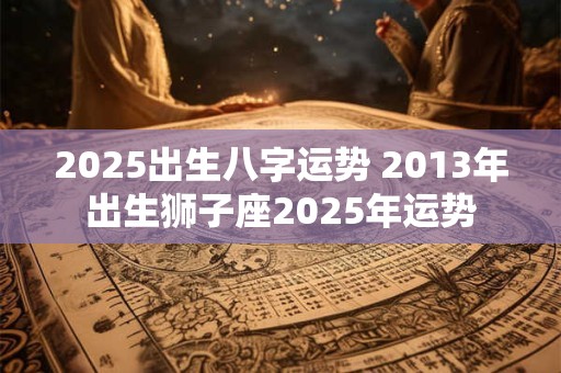 2025出生八字运势 2013年出生狮子座2025年运势
