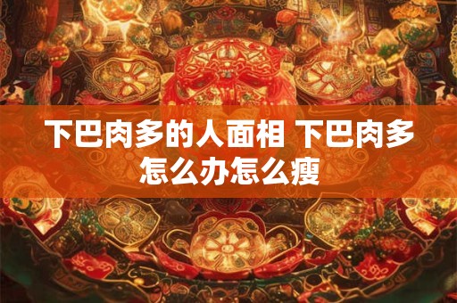 下巴肉多的人面相 下巴肉多怎么办怎么瘦