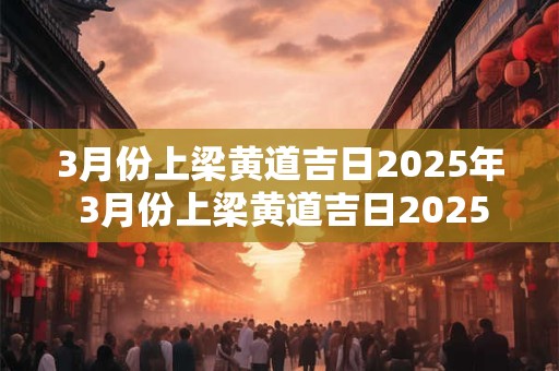 3月份上梁黄道吉日2025年 3月份上梁黄道吉日2025年是哪天