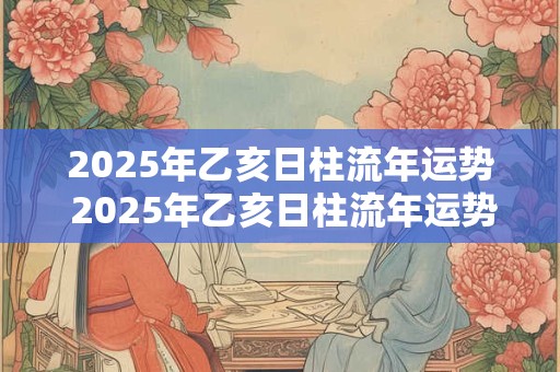 2025年乙亥日柱流年运势 2025年乙亥日柱流年运势怎么样