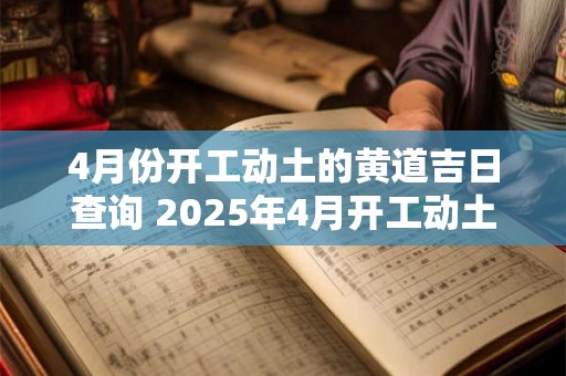 4月份开工动土的黄道吉日查询 2025年4月开工动土黄道吉日一览表