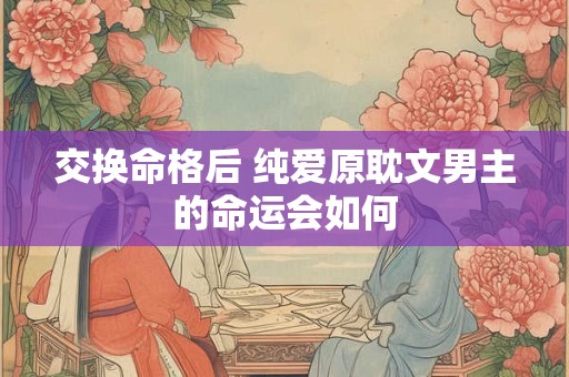 交换命格后 纯爱原耽文男主的命运会如何