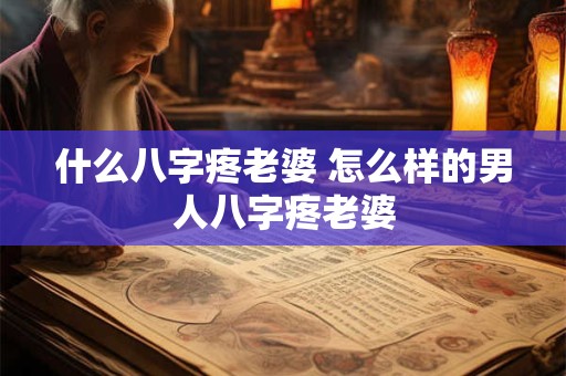 详细阅读:什么八字疼老婆 怎么样的男人八字疼老婆 什么八字疼老婆 怎么样的男人八字疼老婆
