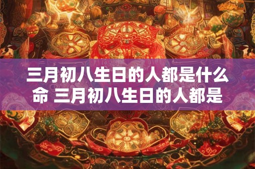 三月初八生日的人都是什么命 三月初八生日的人都是什么命六九年鸡