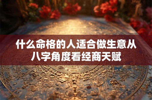 什么命格的人适合做生意从八字角度看经商天赋