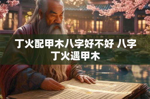 丁火配甲木八字好不好 八字丁火遇甲木
