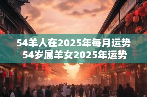54羊人在2025年每月运势 54岁属羊女2025年运势