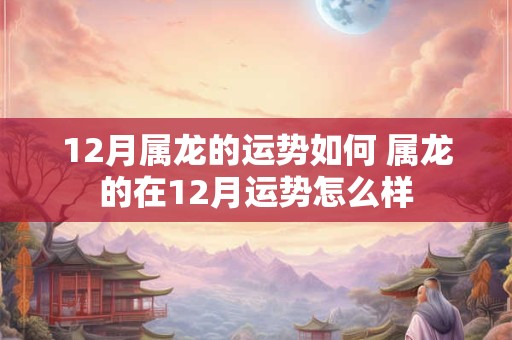 12月属龙的运势如何 属龙的在12月运势怎么样