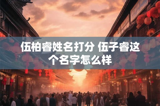 伍柏睿姓名打分 伍子睿这个名字怎么样 伍柏睿姓名打分 伍子睿这个名字怎么样
