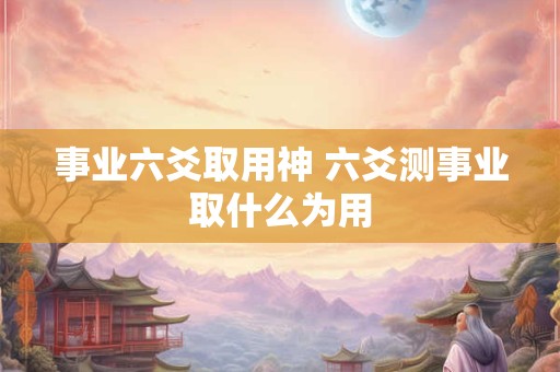 事业六爻取用神 六爻测事业取什么为用 事业六爻取用神 六爻测事业取什么为用