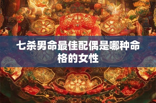 七杀男命最佳配偶是哪种命格的女性 七杀男命最佳配偶是哪种命格的女性