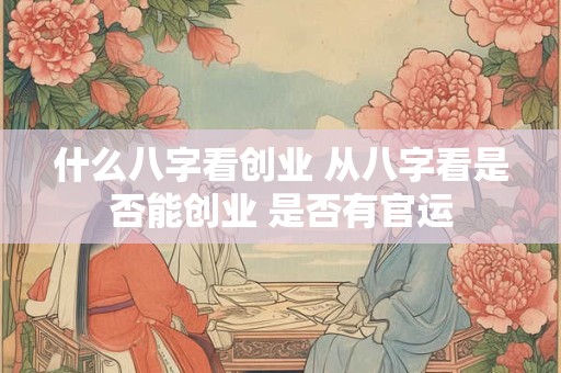 什么八字看创业 从八字看是否能创业 是否有官运
