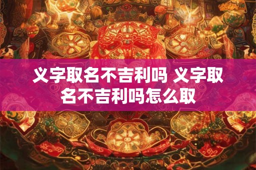 义字取名不吉利吗 义字取名不吉利吗怎么取
