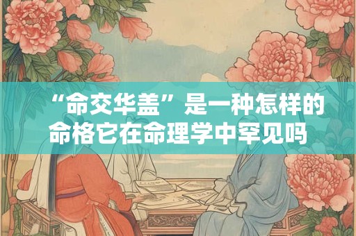 “命交华盖”是一种怎样的命格它在命理学中罕见吗