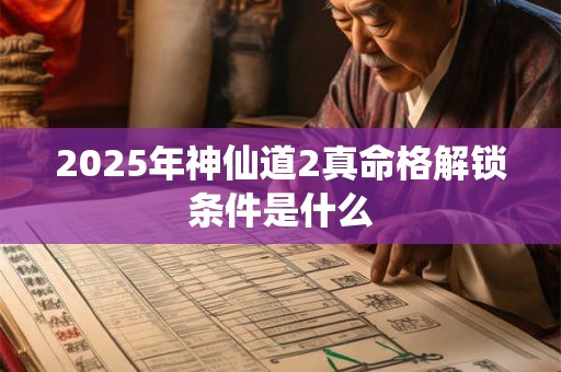 2025年神仙道2真命格解锁条件是什么 2025年神仙道2真命格解锁条件是什么