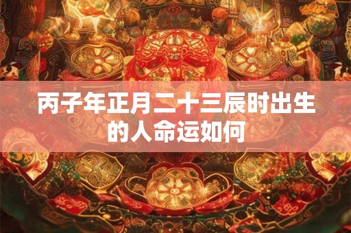 丙子年正月二十三辰时出生的人命运如何