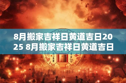 8月搬家吉祥日黄道吉日2025 8月搬家吉祥日黄道吉日2025年是哪天