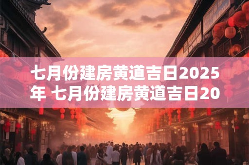七月份建房黄道吉日2025年 七月份建房黄道吉日2025年结婚好吗
