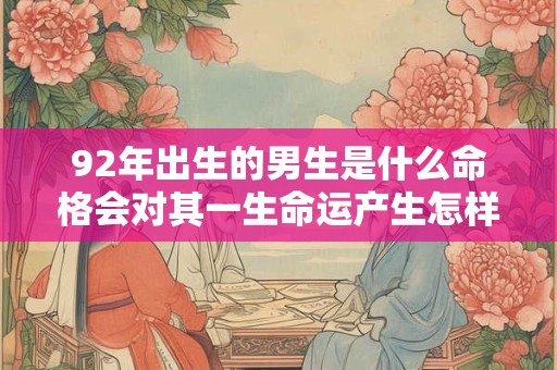 92年出生的男生是什么命格会对其一生命运产生怎样的影响 92年出生的男生是什么命格会对其一生命运产生怎样的影响