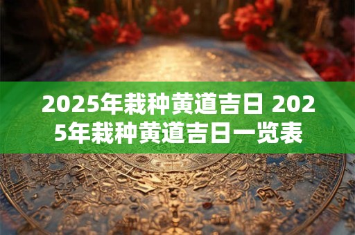 2025年栽种黄道吉日 2025年栽种黄道吉日一览表