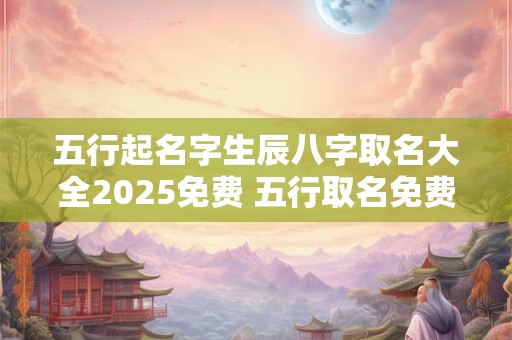 五行起名字生辰八字取名大全2025免费 五行取名免费取名打分测试