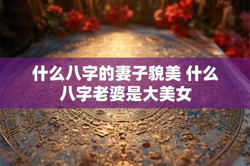 什么八字的妻子貌美 什么八字老婆是大美女