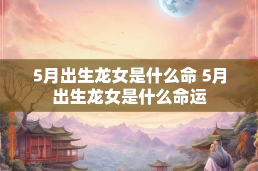 5月出生龙女是什么命 5月出生龙女是什么命运