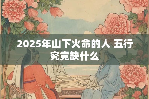 2025年山下火命的人 五行究竟缺什么