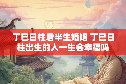 丁巳日柱后半生婚姻 丁巳日柱出生的人一生会幸福吗