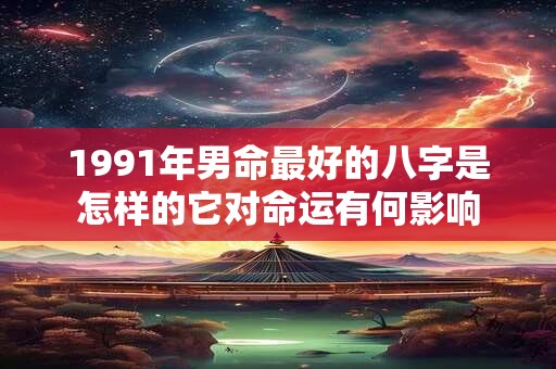 1991年男命最好的八字是怎样的它对命运有何影响
