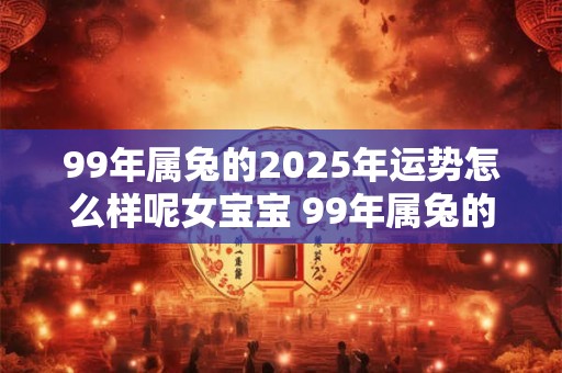 99年属兔的2025年运势怎么样呢女宝宝 99年属兔的2025年运势怎么样呢女宝宝五行