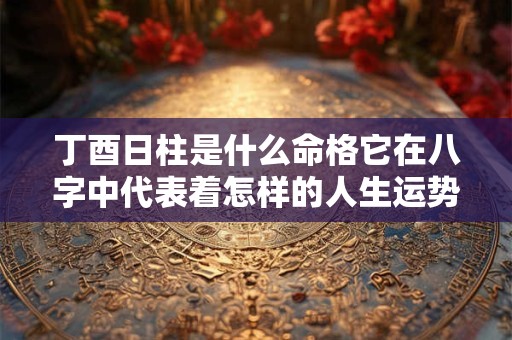 丁酉日柱是什么命格它在八字中代表着怎样的人生运势 丁酉日柱是什么命格它在八字中代表着怎样的人生运势