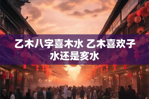 乙木八字喜木水 乙木喜欢子水还是亥水