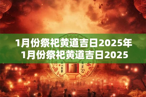 1月份祭祀黄道吉日2025年 1月份祭祀黄道吉日2025年是哪一天