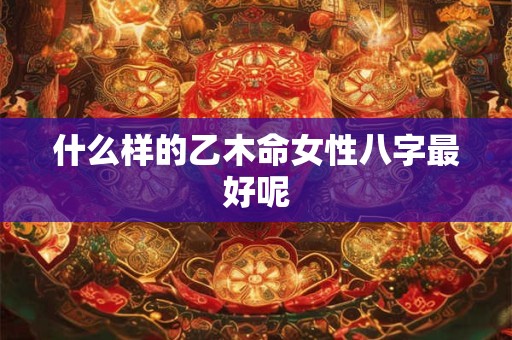 什么样的乙木命女性八字最好呢 什么样的乙木命女性八字最好呢
