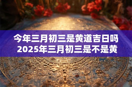 今年三月初三是黄道吉日吗 2025年三月初三是不是黄道吉日