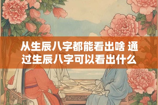 从生辰八字都能看出啥 通过生辰八字可以看出什么
