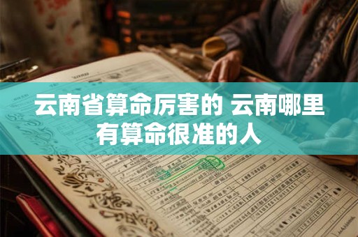 云南省算命厉害的 云南哪里有算命很准的人 云南省算命厉害的 云南哪里有算命很准的人