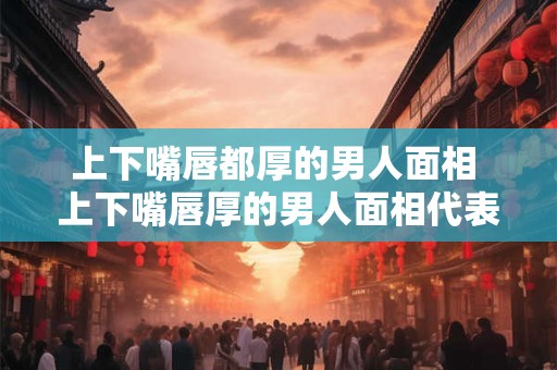 上下嘴唇都厚的男人面相 上下嘴唇厚的男人面相代表着什么意思