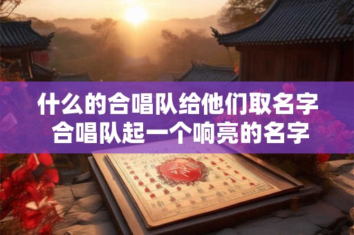 什么的合唱队给他们取名字 合唱队起一个响亮的名字好在哪里