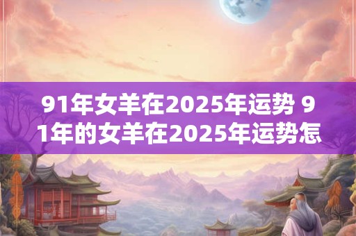 91年女羊在2025年运势 91年的女羊在2025年运势怎么样