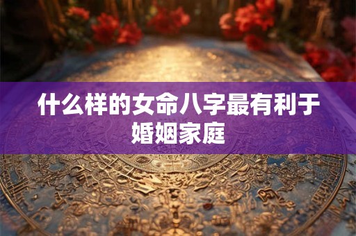 什么样的女命八字最有利于婚姻家庭