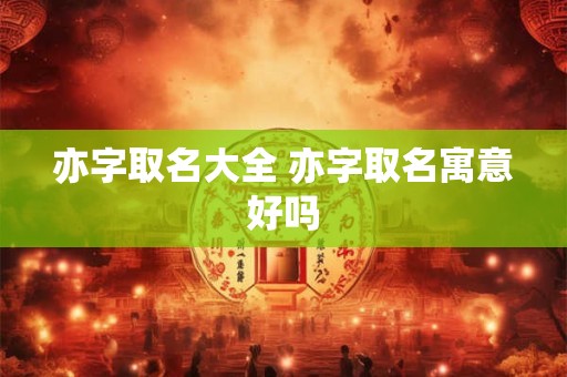 亦字取名大全 亦字取名寓意好吗 亦字取名大全 亦字取名寓意好吗